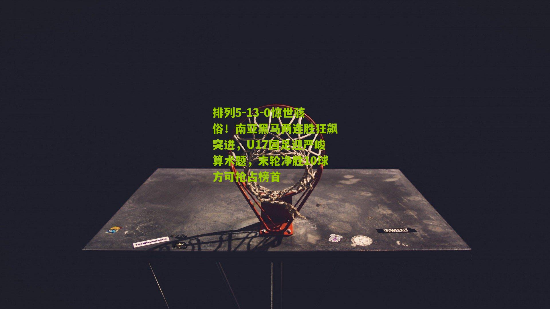 排列5-13-0惊世骇俗！南亚黑马两连胜狂飙突进，U17国足迎严峻算术题，末轮净胜10球方可抢占榜首